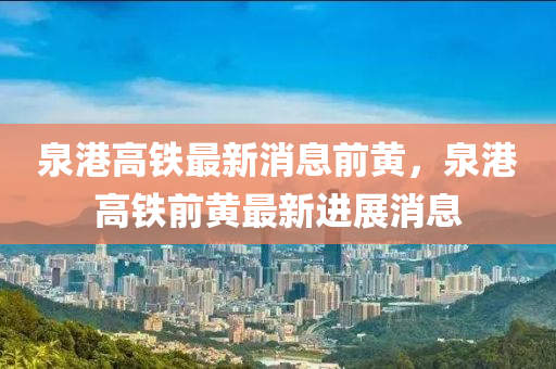 泉港高鐵(tie)最(zui)新消息(xi)前(qian)黃(huang)，泉港高鐵(tie)前(qian)黃(huang)最新進展(zhan)消息(xi)
