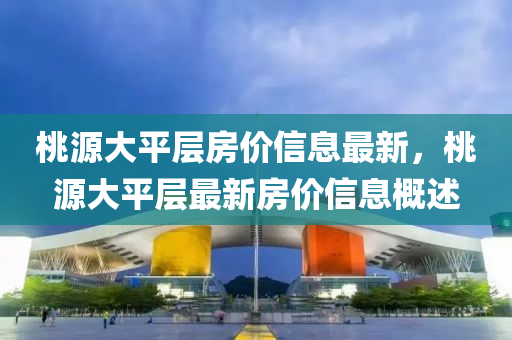 桃源(yuan)大(da)平(ping)層房(fang)價(jia)信息最新，桃(tao)源(yuan)大平(ping)層最新房(fang)價(jia)信息槩(gai)述