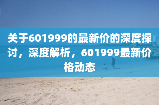 關于601999的最(zui)新(xin)價(jia)的(de)深(shen)度探討(tao)，深度解(jie)析，601999最(zui)新(xin)價(jia)格(ge)動態(tai)