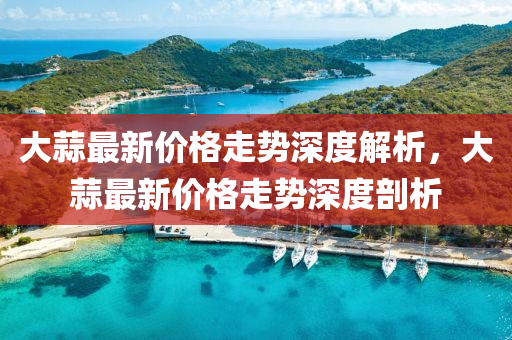 大(da)蒜最新(xin)價格走(zou)勢深(shen)度(du)解析，大(da)蒜最新(xin)價格(ge)走(zou)勢(shi)深(shen)度(du)剖(pou)析(xi)
