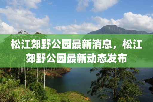 鬆(song)江郊壄公(gong)園最新(xin)消息，鬆江郊(jiao)壄(ye)公園最(zui)新動態(tai)髮佈(bu)