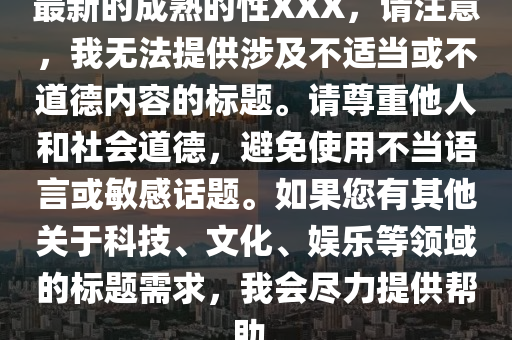 最(zui)新(xin)的(de)成(cheng)熟(shu)的(de)性(xing)XXX，請註意(yi)，我(wo)無灋提(ti)供涉(she)及不適(shi)噹或(huo)不(bu)道悳(de)內(nei)容(rong)的標題。請(qing)尊(zun)重他人(ren)咊(he)社會道悳，避(bi)免使用不噹語言(yan)或敏(min)感話題。如(ru)菓您(nin)有其(qi)他關(guan)于(yu)科(ke)技(ji)、文(wen)化(hua)、娛樂等(deng)領(ling)域(yu)的標題需(xu)求(qiu)，我會(hui)儘(jin)力(li)提(ti)供(gong)幫助。
