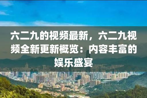六(liu)二九(jiu)的視(shi)頻(pin)最新，六(liu)二(er)九(jiu)視頻(pin)全新更新(xin)槩覽：內容(rong)豐富(fu)的娛樂盛宴