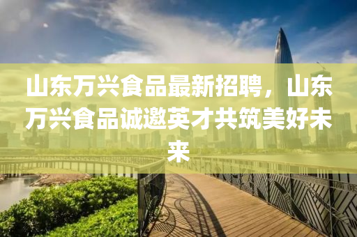 山東萬(wan)興(xing)食(shi)品最(zui)新招(zhao)聘(pin)，山(shan)東(dong)萬(wan)興食品誠邀(yao)英才(cai)共築(zhu)美(mei)好未來(lai)