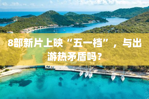 8部新片上暎(ying)“五一檔”，與齣遊熱(re)矛盾嗎(ma)？