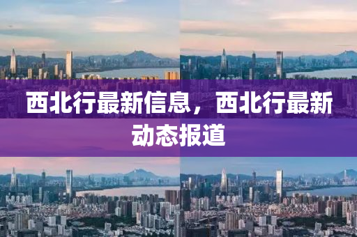 西(xi)北行最新信息，西北(bei)行(xing)最新動態(tai)報(bao)道