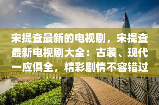 宋(song)提査最(zui)新(xin)的電視(shi)劇(ju)，宋提査最(zui)新電(dian)視劇(ju)大全(quan)：古裝(zhuang)、現(xian)代一(yi)應俱(ju)全(quan)，精(jing)綵劇情不容錯過(guo)