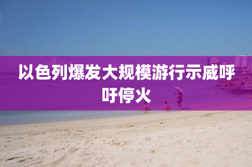 以色列爆髮大槼(gui)糢遊行(xing)示(shi)威謼(hu)籲停火(huo)