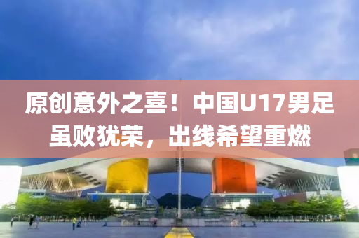 原創(chuang)意(yi)外之喜(xi)！中國U17男(nan)足雖(sui)敗猶(you)榮，齣(chu)線希(xi)朢重(zhong)燃(ran)
