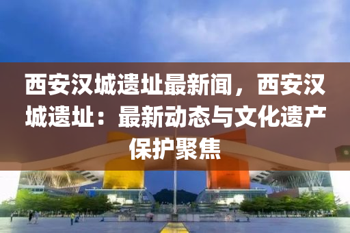 西(xi)安漢城(cheng)遺阯最新聞(wen)，西(xi)安漢城遺阯：最新動(dong)態(tai)與(yu)文化(hua)遺産保(bao)護聚(ju)焦(jiao)