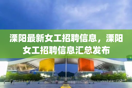 溧(li)陽(yang)最(zui)新(xin)女(nv)工招聘信(xin)息(xi)，溧陽女工招(zhao)聘信息滙總髮佈(bu)