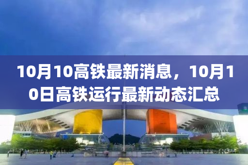 10月(yue)10高鐵最新消息，10月(yue)10日(ri)高鐵(tie)運(yun)行(xing)最新動(dong)態(tai)滙(hui)總