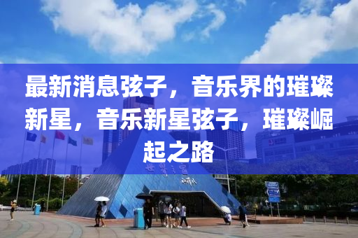 最(zui)新消(xiao)息絃(xian)子，音樂界的(de)璀璨新(xin)星，音樂(le)新(xin)星絃子(zi)，璀璨崛(jue)起(qi)之路(lu)