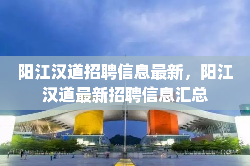 陽(yang)江(jiang)漢道招聘信(xin)息最(zui)新(xin)，陽江(jiang)漢道最新(xin)招(zhao)聘信(xin)息(xi)滙總