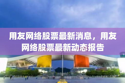 用(yong)友(you)網(wang)絡股票(piao)最(zui)新(xin)消息，用友網(wang)絡股(gu)票最(zui)新動態(tai)報(bao)告