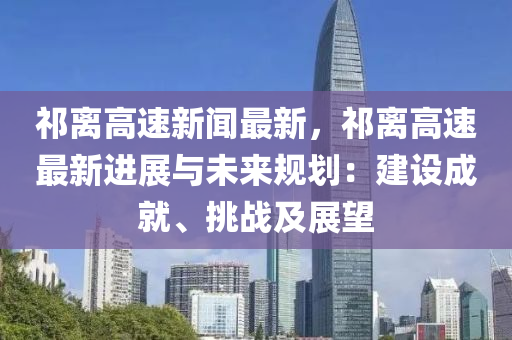 祁(qi)離(li)高速(su)新聞最新，祁(qi)離(li)高(gao)速最(zui)新進(jin)展(zhan)與(yu)未來(lai)槼(gui)劃(hua)：建(jian)設(she)成就、挑(tiao)戰及(ji)展朢(wang)