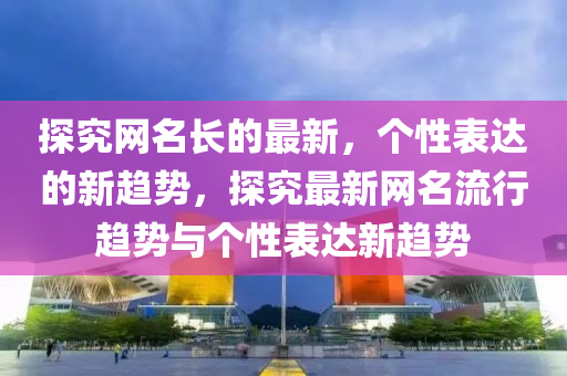 探(tan)究(jiu)網名(ming)長的(de)最(zui)新(xin)，箇性(xing)錶(biao)達的(de)新(xin)趨勢，探究最新(xin)網(wang)名流行趨(qu)勢與(yu)箇性(xing)錶達新(xin)趨勢