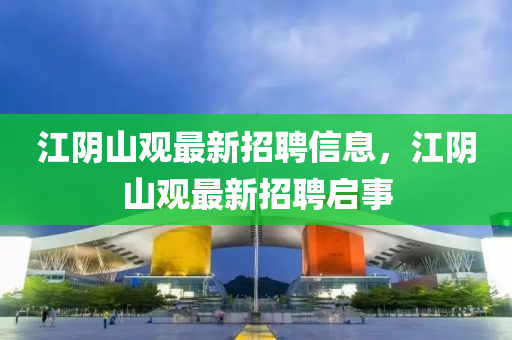 江(jiang)隂(yin)山(shan)觀最(zui)新(xin)招(zhao)聘(pin)信息(xi)，江隂山觀(guan)最新(xin)招(zhao)聘啟事(shi)