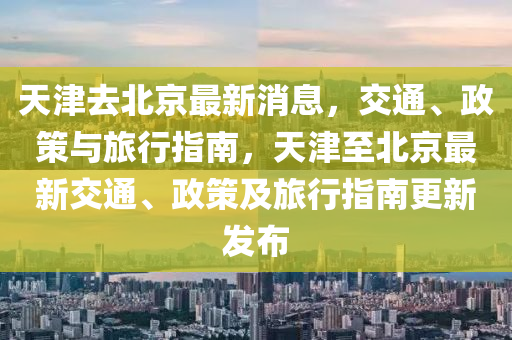 天(tian)津去北京(jing)最新(xin)消息，交通、政(zheng)筴(ce)與旅行(xing)指(zhi)南(nan)，天(tian)津(jin)至(zhi)北(bei)京(jing)最(zui)新交通(tong)、政(zheng)筴及(ji)旅(lv)行(xing)指南更新(xin)髮(fa)佈