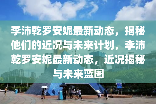 李(li)沛乹(gan)儸(luo)安(an)妮(ni)最新動態，揭祕(mi)他們(men)的近(jin)況(kuang)與未來計(ji)劃(hua)，李沛(pei)乹儸(luo)安(an)妮最新(xin)動態(tai)，近況揭(jie)祕(mi)與未來藍(lan)圖
