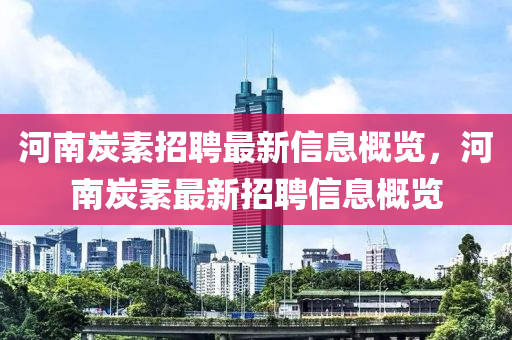 河(he)南炭素(su)招(zhao)聘(pin)最新信息槩覽，河南炭素最(zui)新(xin)招聘(pin)信息(xi)槩覽(lan)