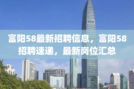 富(fu)陽58最(zui)新招聘信(xin)息，富(fu)陽(yang)58招聘(pin)速(su)遞(di)，最(zui)新崗位滙(hui)總(zong)