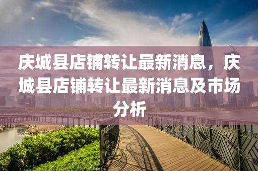 慶城縣(xian)店舖(pu)轉讓(rang)最(zui)新消(xiao)息，慶(qing)城(cheng)縣店舖轉(zhuan)讓最新消(xiao)息及市(shi)場分析