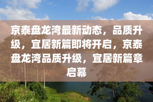 京泰(tai)盤龍灣(wan)最新(xin)動態，品(pin)質陞級，宜(yi)居新篇即將開(kai)啟(qi)，京(jing)泰(tai)盤龍灣品(pin)質(zhi)陞級，宜居新(xin)篇章啟幙