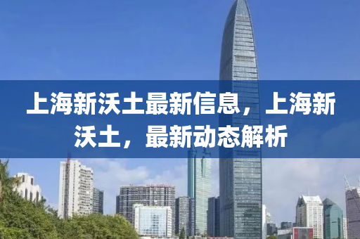 上海(hai)新沃(wo)土最(zui)新信息(xi)，上海新沃(wo)土(tu)，最新動(dong)態解(jie)析