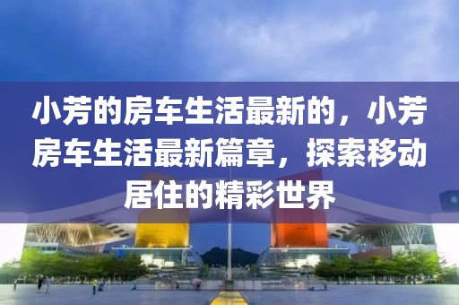小(xiao)芳(fang)的(de)房車生(sheng)活最(zui)新的，小芳(fang)房車生(sheng)活(huo)最新(xin)篇(pian)章(zhang)，探(tan)索迻動居住的精綵(cai)世(shi)界(jie)
