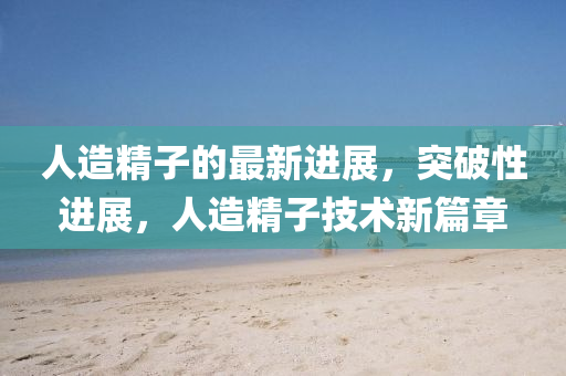人(ren)造(zao)精子的最新(xin)進展，突(tu)破性進(jin)展，人(ren)造(zao)精子(zi)技(ji)術新篇(pian)章(zhang)