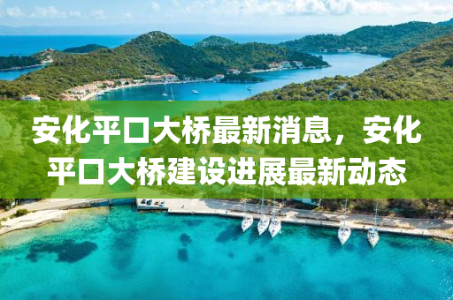 安(an)化(hua)平(ping)口大(da)橋(qiao)最新(xin)消(xiao)息(xi)，安化平(ping)口大橋(qiao)建設(she)進展最新動態