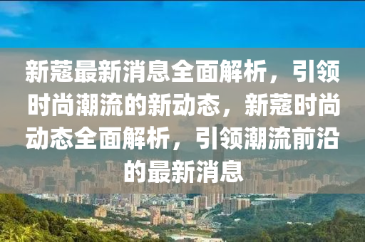 新(xin)蔻(kou)最新(xin)消(xiao)息全麵(mian)解析，引(yin)領(ling)時(shi)尚(shang)潮流的(de)新(xin)動(dong)態，新(xin)蔻時尚動(dong)態全(quan)麵(mian)解析(xi)，引(yin)領(ling)潮流前沿(yan)的(de)最(zui)新(xin)消(xiao)息