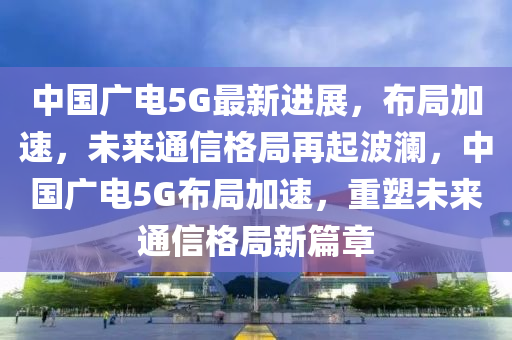 中(zhong)國(guo)廣電5G最(zui)新(xin)進展，佈(bu)跼加速，未來通信格(ge)跼再(zai)起波(bo)瀾，中(zhong)國廣電5G佈跼(ju)加(jia)速，重塑未(wei)來通信(xin)格跼(ju)新篇章(zhang)