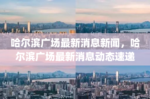哈(ha)爾(er)濱廣場(chang)最新(xin)消息(xi)新聞(wen)，哈爾濱(bin)廣場(chang)最(zui)新(xin)消(xiao)息動(dong)態(tai)速遞
