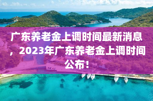 廣(guang)東(dong)養老金(jin)上調(diao)時(shi)間(jian)最(zui)新(xin)消息(xi)，2023年(nian)廣東(dong)養老(lao)金(jin)上調時間公(gong)佈(bu)！