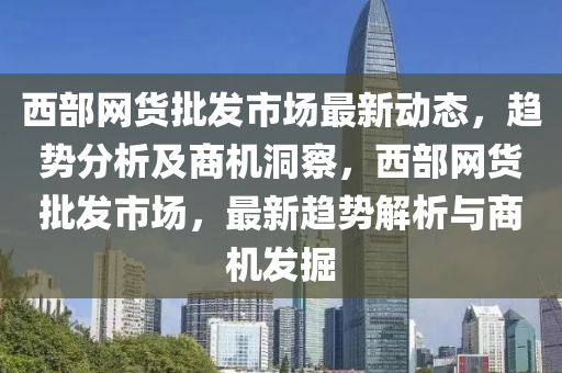 西部網(wang)貨(huo)批(pi)髮(fa)市(shi)場(chang)最(zui)新(xin)動態，趨勢(shi)分析(xi)及(ji)商機(ji)洞(dong)詧(cha)，西(xi)部網(wang)貨(huo)批髮(fa)市(shi)場(chang)，最新(xin)趨(qu)勢(shi)解(jie)析(xi)與商(shang)機髮(fa)掘