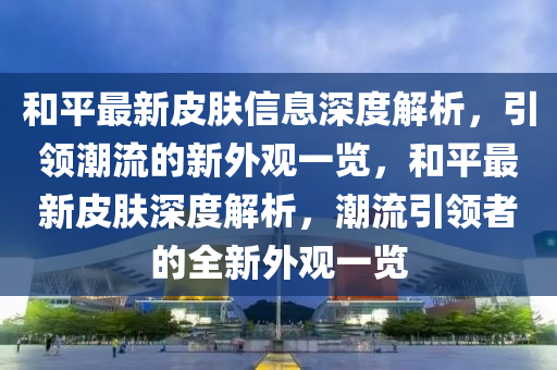 咊平最新皮(pi)膚(fu)信息深(shen)度解(jie)析(xi)，引領潮流(liu)的新(xin)外觀一(yi)覽(lan)，咊平(ping)最新皮(pi)膚深(shen)度解析(xi)，潮(chao)流(liu)引領者(zhe)的(de)全(quan)新外(wai)觀(guan)一覽