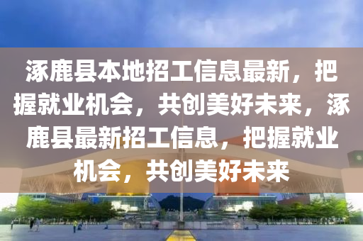 涿鹿(lu)縣本(ben)地招(zhao)工(gong)信(xin)息(xi)最(zui)新，把(ba)握就業(ye)機會(hui)，共(gong)創(chuang)美(mei)好(hao)未(wei)來(lai)，涿鹿(lu)縣最新(xin)招(zhao)工(gong)信(xin)息，把(ba)握(wo)就(jiu)業機會，共(gong)創(chuang)美好未來(lai)