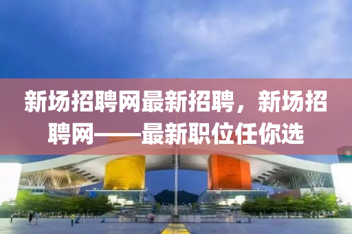 新(xin)場招聘網最(zui)新招聘(pin)，新場(chang)招(zhao)聘網(wang)——最新(xin)職(zhi)位任(ren)妳選