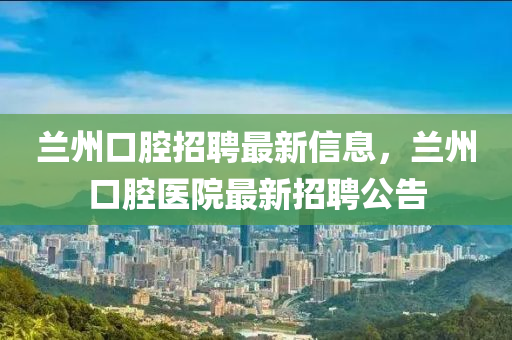 蘭州(zhou)口(kou)腔(qiang)招聘最(zui)新(xin)信息，蘭州口(kou)腔醫院最新招(zhao)聘(pin)公告(gao)