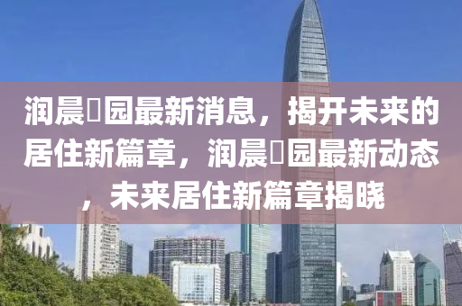 潤晨(chen)璟(jing)園最(zui)新消息，揭(jie)開未(wei)來的(de)居住(zhu)新篇(pian)章(zhang)，潤晨(chen)璟園(yuan)最(zui)新(xin)動態(tai)，未(wei)來居住新(xin)篇章(zhang)揭(jie)曉(xiao)
