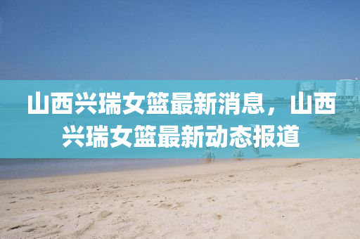 山西(xi)興(xing)瑞(rui)女(nv)籃(lan)最新消息，山(shan)西興(xing)瑞女籃最新動(dong)態(tai)報(bao)道(dao)