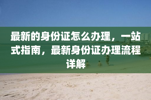 最(zui)新(xin)的身(shen)份(fen)證(zheng)怎(zen)麼辦(ban)理，一(yi)站式(shi)指(zhi)南，最(zui)新身(shen)份證辦(ban)理流(liu)程詳(xiang)解