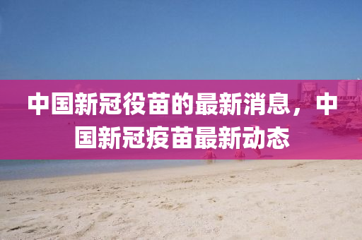 中(zhong)國(guo)新(xin)冠役(yi)苗的最新(xin)消(xiao)息，中國(guo)新冠(guan)疫(yi)苗(miao)最新(xin)動(dong)態(tai)