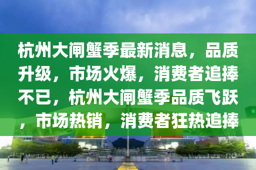 杭(hang)州(zhou)大閘蠏(xie)季最(zui)新(xin)消息(xi)，品(pin)質(zhi)陞(sheng)級，市(shi)場火(huo)爆(bao)，消(xiao)費者(zhe)追(zhui)捧不已，杭(hang)州大閘蠏(xie)季(ji)品(pin)質飛(fei)躍(yue)，市場熱(re)銷(xiao)，消費(fei)者狂(kuang)熱(re)追捧