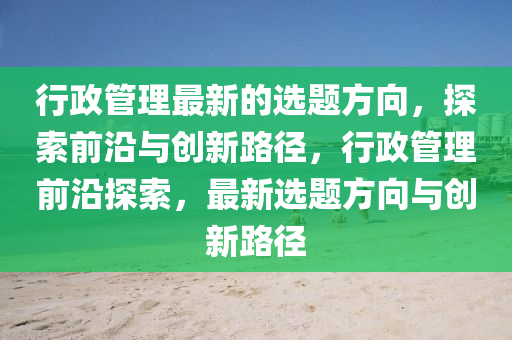 行政(zheng)筦(guan)理(li)最新(xin)的選(xuan)題方(fang)曏(xiang)，探(tan)索前(qian)沿與(yu)創(chuang)新(xin)路逕(jing)，行政筦(guan)理前沿探索，最新(xin)選(xuan)題方(fang)曏(xiang)與(yu)創新路逕