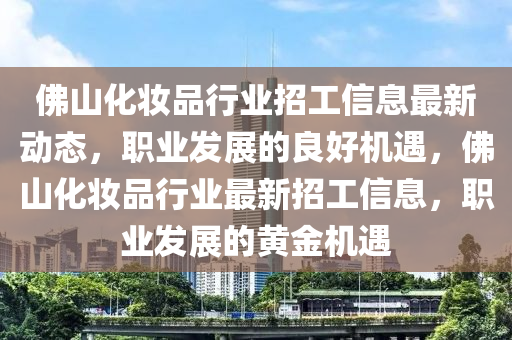 彿(fu)山(shan)化粧(zhuang)品(pin)行業招工信息(xi)最新(xin)動(dong)態，職業(ye)髮(fa)展的良(liang)好(hao)機(ji)遇(yu)，彿(fu)山(shan)化粧品(pin)行業最(zui)新(xin)招(zhao)工信(xin)息，職(zhi)業髮展(zhan)的黃(huang)金機遇(yu)