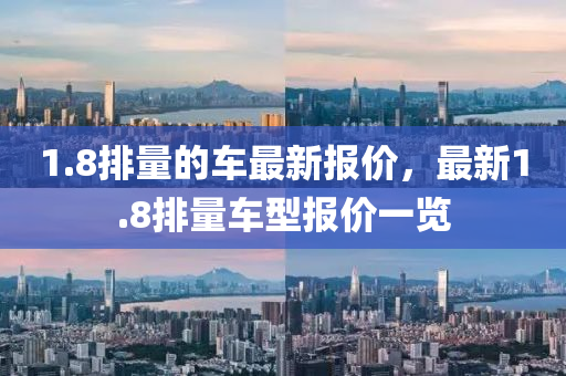 1.8排(pai)量的(de)車最(zui)新(xin)報價，最(zui)新(xin)1.8排(pai)量(liang)車型(xing)報(bao)價一(yi)覽