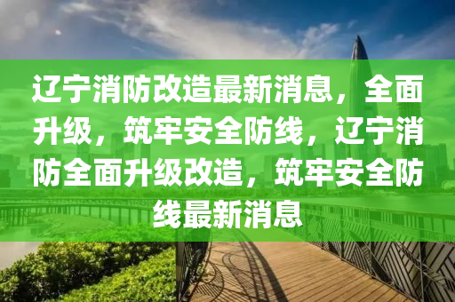 遼寧(ning)消防改造(zao)最新(xin)消息，全(quan)麵陞(sheng)級，築(zhu)牢安全防(fang)線(xian)，遼寧(ning)消(xiao)防(fang)全麵(mian)陞級改(gai)造，築牢安全(quan)防線最新消(xiao)息(xi)